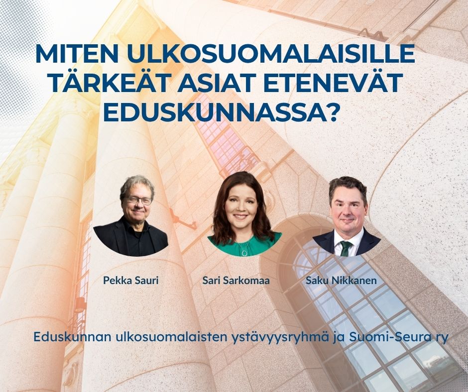 Pekka Saurin, Sari Sarkomaan ja Saku Nikkasen kasvokuvat, taustalla eduskuntatalon pylväät ja ikkuna. Teksti: Miten ulkosuomalaislle tärkeät asiat etenevät eduskunnassa? Eduskunnan ulkosuomalaisten ystävyysryhmä ja Suomi-Seura ry